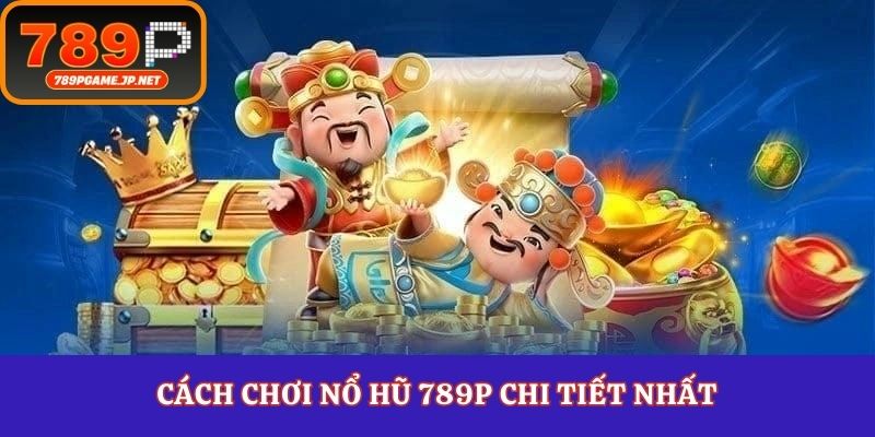 Cách chơi nổ hũ 789P chi tiết nhất